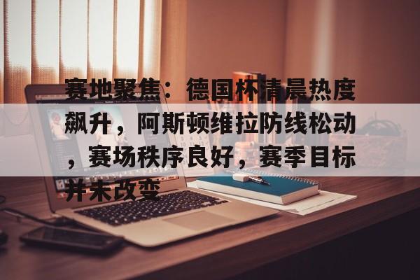英雄联盟投注-赛地聚焦：德国杯清晨热度飙升，阿斯顿维拉防线松动，赛场秩序良好，赛季目标并未改变的简单介绍